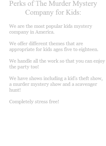 Perks of The Murder Mystery Company for Kids: We are the most popular kids mystery company in America. We offer different themes that are appropriate for kids ages five to eighteen. We handle all the work so that you can enjoy the party too! We have shows including a kid's theft show, a murder mystery show and a scavenger hunt! Completely stress free!
